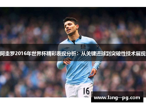 阿圭罗2016年世界杯精彩表现分析:从关键进球到突破性技术展现 阿圭罗2016年世界杯精彩表现分析:从关键进球到突破性技术展现