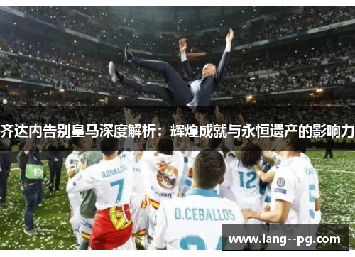 齐达内告别皇马深度解析：辉煌成就与永恒遗产的影响力