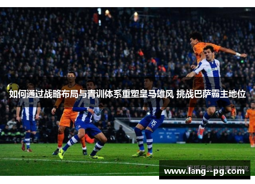 如何通过战略布局与青训体系重塑皇马雄风 挑战巴萨霸主地位