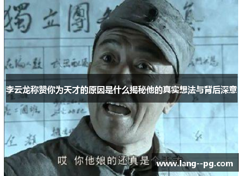 李云龙称赞你为天才的原因是什么揭秘他的真实想法与背后深意 李云龙称赞你为天才的原因是什么揭秘他的真实想法与背后深意