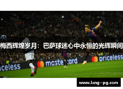 梅西辉煌岁月:巴萨球迷心中永恒的光辉瞬间 梅西辉煌岁月:巴萨球迷心中永恒的光辉瞬间