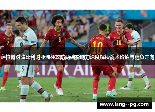 萨拉赫对阵比利时亚洲杯攻防两端影响力深度解读战术价值与胜负走向 萨拉赫对阵比利时亚洲杯攻防两端影响力深度解读战术价值与胜负走向