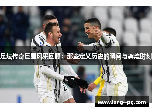 足坛传奇巨星风采回顾：那些定义历史的瞬间与辉煌时刻
