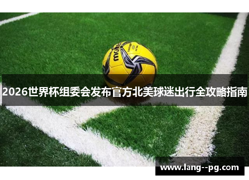2026世界杯组委会发布官方北美球迷出行全攻略指南 2026世界杯组委会发布官方北美球迷出行全攻略指南