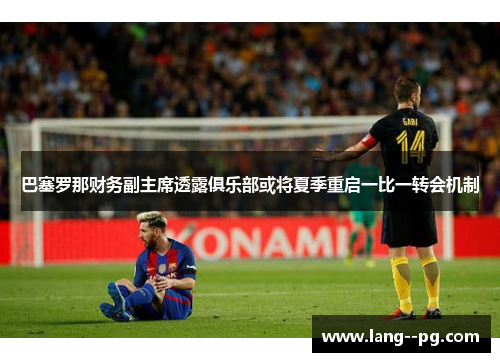 巴塞罗那财务副主席透露俱乐部或将夏季重启一比一转会机制
