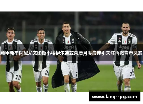 意甲新星闪耀尤文图斯小将伊尔迪兹荣膺月度最佳引关注再掀青春风暴