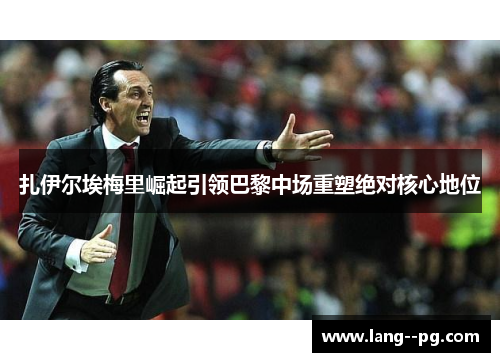 扎伊尔埃梅里崛起引领巴黎中场重塑绝对核心地位 扎伊尔埃梅里崛起引领巴黎中场重塑绝对核心地位