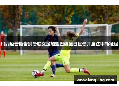玛丽厄普斯告别曼联女足加盟巴黎圣日耳曼开启法甲新征程 玛丽厄普斯告别曼联女足加盟巴黎圣日耳曼开启法甲新征程