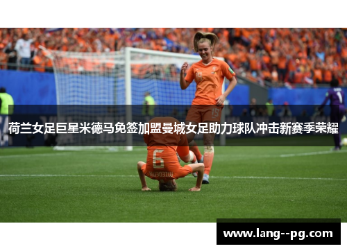 荷兰女足巨星米德马免签加盟曼城女足助力球队冲击新赛季荣耀