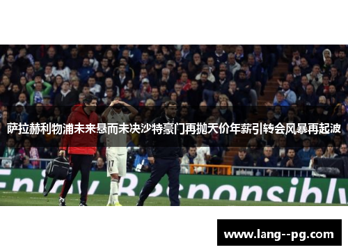 萨拉赫利物浦未来悬而未决沙特豪门再抛天价年薪引转会风暴再起波